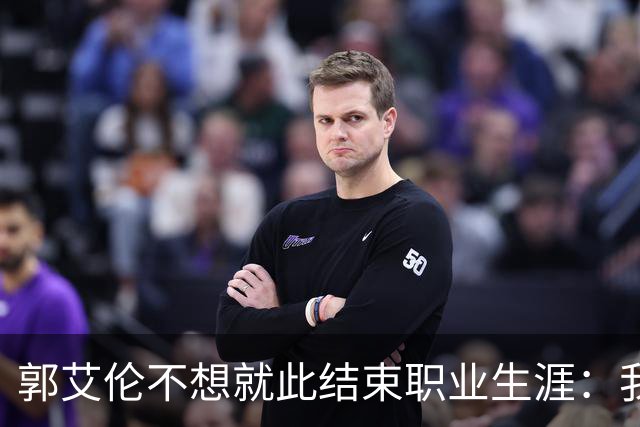 郭艾伦不想就此结束职业生涯：我会努力再试一试！